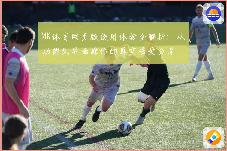 MK体育网页版使用体验全解析：从功能到界面操作的真实感受分享